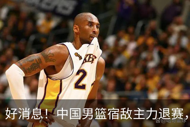 好消息！中国男篮宿敌主力退赛，将逐梦NBA，曾率队双杀中国男篮