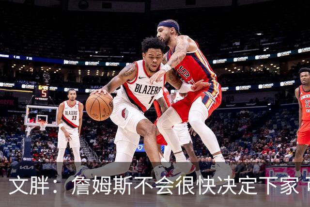 文胖：詹姆斯不会很快决定下家 可能需要时间思考